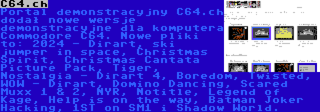 C64.ch | Portal demonstracyjny C64.ch dodał nowe wersje demonstracyjne dla komputera Commodore C64. Nowe pliki to: 2024 - Dirart, ski jumper in space, Christmas Spirit, Christmas Cantata Picture Pack, Tiger, Nostalgia - Dirart 4, Boredom, Twisted, WOW - Dirart, Domino Dancing, Scared Muxx 1 & 2, NYR, Notitle, Legend of Kage, Help is on the way, Batman Joker Hacking, 1ST on SM1 i Shadow World.