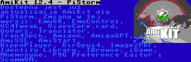 AmiKit 12.4 - PiStorm | Dostępna jest już aktualizacja AmiKit dla PiStorm. Zmiany w tej wersji: Emu68, EmuControl, VC4Tweak, VideoCore.card, GoVars, Translator, Tran43pch, Amidon, AmigaGPT, AmiSSL, AmiStart, HippoPlayer, DirOpus4, Image2PDF, Identify Library, IBrowse, iGame, Mnemosyne, P96 Preference Editor i ScummVM.