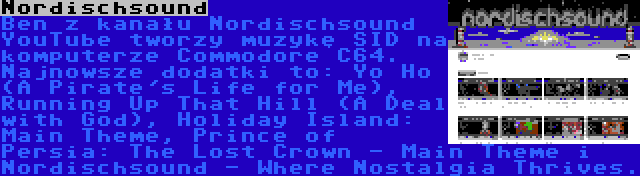 Nordischsound | Ben z kanału Nordischsound YouTube tworzy muzykę SID na komputerze Commodore C64. Najnowsze dodatki to: Yo Ho (A Pirate's Life for Me), Running Up That Hill (A Deal with God), Holiday Island: Main Theme, Prince of Persia: The Lost Crown - Main Theme i Nordischsound - Where Nostalgia Thrives.
