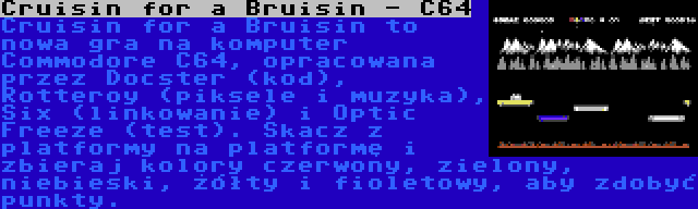 Cruisin for a Bruisin - C64 | Cruisin for a Bruisin to nowa gra na komputer Commodore C64, opracowana przez Docster (kod), Rotteroy (piksele i muzyka), Six (linkowanie) i Optic Freeze (test). Skacz z platformy na platformę i zbieraj kolory czerwony, zielony, niebieski, żółty i fioletowy, aby zdobyć punkty.