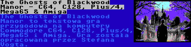 The Ghosts of Blackwood Manor - C64, C128, Plus/4, Mega65 & Amiga | The Ghosts of Blackwood Manor to tekstowa gra przygodowa na komputery Commodore C64, C128, Plus/4, Mega65 i Amiga. Gra została opracowana przez Stefana Vogta.