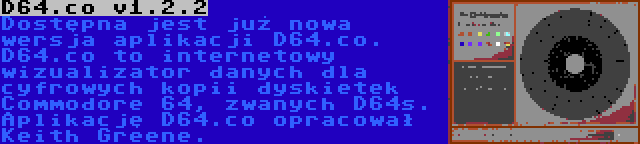 D64.co v1.2.2 | Dostępna jest już nowa wersja aplikacji D64.co. D64.co to internetowy wizualizator danych dla cyfrowych kopii dyskietek Commodore 64, zwanych D64s. Aplikację D64.co opracował Keith Greene.