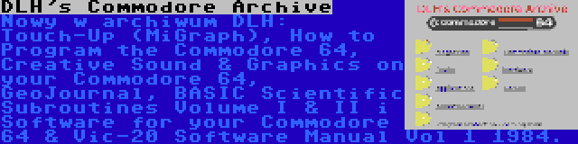 DLH's Commodore Archive | Nowy w archiwum DLH: Touch-Up (MiGraph), How to Program the Commodore 64, Creative Sound & Graphics on your Commodore 64, GeoJournal, BASIC Scientific Subroutines Volume I & II i Software for your Commodore 64 & Vic-20 Software Manual Vol 1 1984.