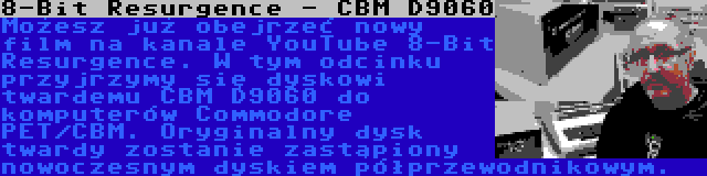 8-Bit Resurgence - CBM D9060 | Możesz już obejrzeć nowy film na kanale YouTube 8-Bit Resurgence. W tym odcinku przyjrzymy się dyskowi twardemu CBM D9060 do komputerów Commodore PET/CBM. Oryginalny dysk twardy zostanie zastąpiony nowoczesnym dyskiem półprzewodnikowym.