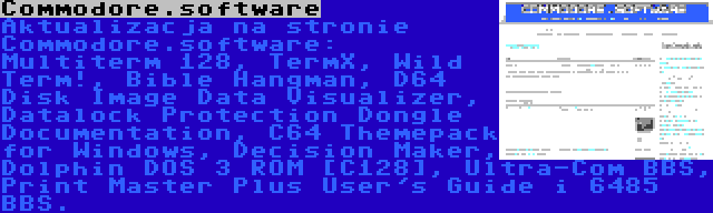 Commodore.software | Aktualizacja na stronie Commodore.software: Multiterm 128, TermX, Wild Term!, Bible Hangman, D64 Disk Image Data Visualizer, Datalock Protection Dongle Documentation, C64 Themepack for Windows, Decision Maker, Dolphin DOS 3 ROM [C128], Ultra-Com BBS, Print Master Plus User's Guide i 6485 BBS.