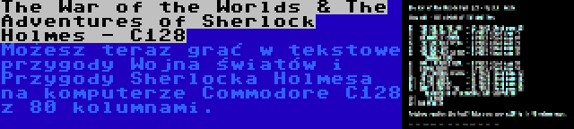The War of the Worlds & The Adventures of Sherlock Holmes - C128 | Możesz teraz grać w tekstowe przygody Wojna światów i Przygody Sherlocka Holmesa na komputerze Commodore C128 z 80 kolumnami.