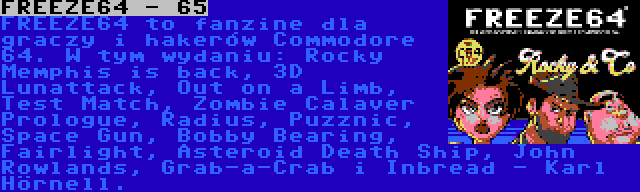 FREEZE64 - 65 | FREEZE64 to fanzine dla graczy i hakerów Commodore 64. W tym wydaniu: Rocky Memphis is back, 3D Lunattack, Out on a Limb, Test Match, Zombie Calaver Prologue, Radius, Puzznic, Space Gun, Bobby Bearing, Fairlight, Asteroid Death Ship, John Rowlands, Grab-a-Crab i Inbread - Karl Hörnell.