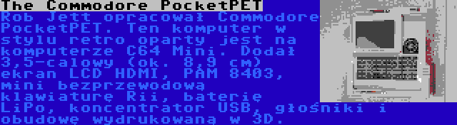 The Commodore PocketPET | Rob Jett opracował Commodore PocketPET. Ten komputer w stylu retro oparty jest na komputerze C64 Mini. Dodał 3,5-calowy (ok. 8,9 cm) ekran LCD HDMI, PAM 8403, mini bezprzewodową klawiaturę Rii, baterię LiPo, koncentrator USB, głośniki i obudowę wydrukowaną w 3D.