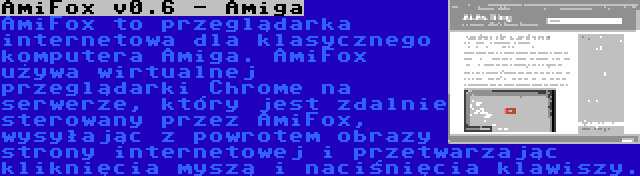 AmiFox v0.6 - Amiga | AmiFox to przeglądarka internetowa dla klasycznego komputera Amiga. AmiFox używa wirtualnej przeglądarki Chrome na serwerze, który jest zdalnie sterowany przez AmiFox, wysyłając z powrotem obrazy strony internetowej i przetwarzając kliknięcia myszą i naciśnięcia klawiszy.