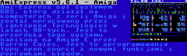 AmiExpress v5.6.1 - Amiga | Ami-Express był systemem BBS, który działał na komputerach z serii Amiga i został opracowany przez Lightspeed Technologies w latach 90-tych. Jest to przeróbka tego systemu napisana na Amigę E przez Darren Coles. Jest to oprogramowanie typu open source z nowymi funkcjami i poprawkami błędów.
