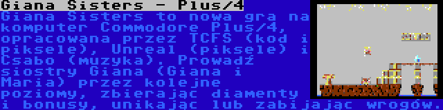 Giana Sisters - Plus/4 | Giana Sisters to nowa gra na komputer Commodore Plus/4, opracowana przez TCFS (kod i piksele), Unreal (piksele) i Csabo (muzyka). Prowadź siostry Giana (Giana i Maria) przez kolejne poziomy, zbierając diamenty i bonusy, unikając lub zabijając wrogów.