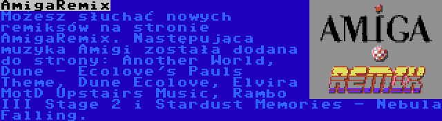 AmigaRemix | Możesz słuchać nowych remiksów na stronie AmigaRemix. Następująca muzyka Amigi została dodana do strony: Another World, Dune - Ecolove's Pauls Theme, Dune Ecolove, Elvira MotD Upstairs Music, Rambo III Stage 2 i Stardust Memories - Nebula Falling.