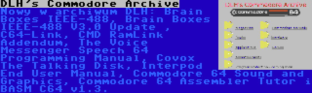 DLH's Commodore Archive | Nowy w archiwum DLH: Brain Boxes IEEE-488, Brain Boxes IEEE-488 V3.0 Update , C64-Link, CMD RamLink Addendum, The Voice Messenger Speech 64 Programming Manual, Covox The Talking Disk, Interpod End User Manual, Commodore 64 Sound and Graphics, Commodore 64 Assembler Tutor i BASM C64 v1.3.
