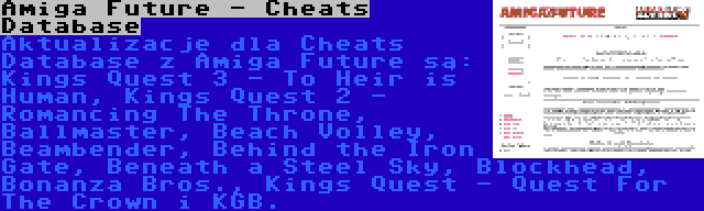 Amiga Future - Cheats Database | Aktualizacje dla Cheats Database z Amiga Future są: Kings Quest 3 - To Heir is Human, Kings Quest 2 - Romancing The Throne, Ballmaster, Beach Volley, Beambender, Behind the Iron Gate, Beneath a Steel Sky, Blockhead, Bonanza Bros., Kings Quest - Quest For The Crown i KGB.