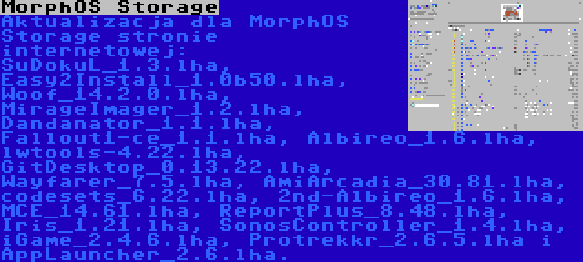 MorphOS Storage | Aktualizacja dla MorphOS Storage stronie internetowej: SuDokuL_1.3.lha, Easy2Install_1.0b50.lha, Woof_14.2.0.lha, MirageImager_1.2.lha, Dandanator_1.1.lha, Fallout1-ce_1.1.lha, Albireo_1.6.lha, lwtools-4.22.lha, GitDesktop_0.13.22.lha, Wayfarer_7.5.lha, AmiArcadia_30.81.lha, codesets_6.22.lha, 2nd-Albireo_1.6.lha, MCE_14.61.lha, ReportPlus_8.48.lha, Iris_1.21.lha, SonosController_1.4.lha, iGame_2.4.6.lha, Protrekkr_2.6.5.lha i AppLauncher_2.6.lha.