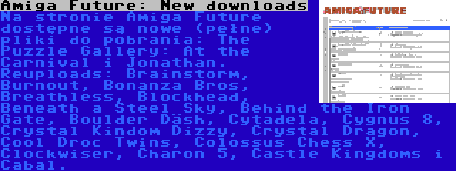 Amiga Future: New downloads | Na stronie Amiga Future dostępne są nowe (pełne) pliki do pobrania: The Puzzle Gallery: At the Carnival i Jonathan. Reuploads: Brainstorm, Burnout, Bonanza Bros, Breathless, Blockhead, Beneath a Steel Sky, Behind the Iron Gate, Boulder Däsh, Cytadela, Cygnus 8, Crystal Kindom Dizzy, Crystal Dragon, Cool Droc Twins, Colossus Chess X, Clockwiser, Charon 5, Castle Kingdoms i Cabal.