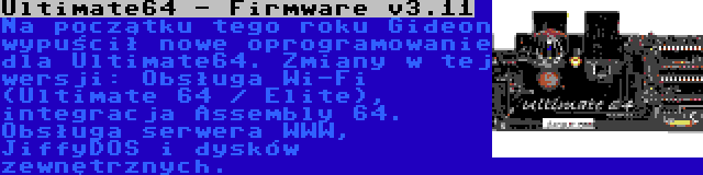 Ultimate64 - Firmware v3.11 | Na początku tego roku Gideon wypuścił nowe oprogramowanie dla Ultimate64. Zmiany w tej wersji: Obsługa Wi-Fi (Ultimate 64 / Elite), integracja Assembly 64. Obsługa serwera WWW, JiffyDOS i dysków zewnętrznych.