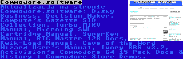 Commodore.software | Aktualizacja na stronie Commodore.software: Disky Business, Decision Maker, Compute's Gazette SID Collection, Turbo MIRV Manual, Microlog SWL Cartridge Manual, SuperKey Manual, RTC Master 128 Docs, Kwik-Load Manual, Cave of the Word Wizard User's Manual, Ivory BBS v3.2, Activision's Commodore 64 15-Pack Docs & History i Commodore Store Demos.