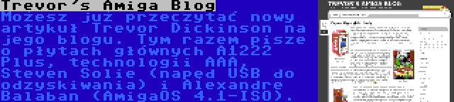 Trevor's Amiga Blog | Możesz już przeczytać nowy artykuł Trevor Dickinson na jego blogu. Tym razem pisze o płytach głównych A1222 Plus, technologii AAA, Steven Solie (napęd USB do odzyskiwania) i Alexandre Balaban (AmigaOS 4.1-ISO).