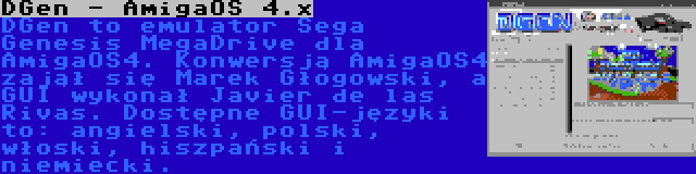 DGen - AmigaOS 4.x | DGen to emulator Sega Genesis MegaDrive dla AmigaOS4. Konwersją AmigaOS4 zajął się Marek Głogowski, a GUI wykonał Javier de las Rivas. Dostępne GUI-języki to: angielski, polski, włoski, hiszpański i niemiecki.