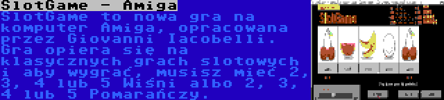 SlotGame - Amiga | SlotGame to nowa gra na komputer Amiga, opracowana przez Giovanni Iacobelli. Gra opiera się na klasycznych grach slotowych i aby wygrać, musisz mieć 2, 3, 4 lub 5 Wiśni albo 2, 3, 4 lub 5 Pomarańczy.