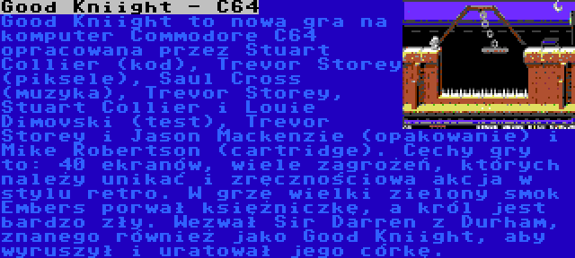 Good Kniight - C64 | Good Kniight to nowa gra na komputer Commodore C64 opracowana przez Stuart Collier (kod), Trevor Storey (piksele), Saul Cross (muzyka), Trevor Storey, Stuart Collier i Louie Dimovski (test), Trevor Storey i Jason Mackenzie (opakowanie) i Mike Robertson (cartridge). Cechy gry to: 40 ekranów, wiele zagrożeń, których należy unikać i zręcznościowa akcja w stylu retro. W grze wielki zielony smok Embers porwał księżniczkę, a król jest bardzo zły. Wezwał Sir Darren z Durham, znanego również jako Good Kniight, aby wyruszył i uratował jego córkę.