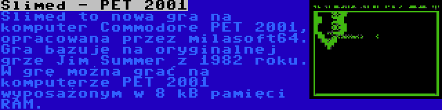 Slimed - PET 2001 | Slimed to nowa gra na komputer Commodore PET 2001, opracowana przez milasoft64. Gra bazuje na oryginalnej grze Jim Summer z 1982 roku. W grę można grać na komputerze PET 2001 wyposażonym w 8 kB pamięci RAM.