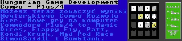 Hungarian Game Development Compo - Plus/4 | Możesz teraz zobaczyć wyniki Węgierskiego Compo Rozwoju Gier. Nowe gry na komputer Commodore Plus/4 to: Magic Dices, Flappy Fly, Patt, Kondi Krush, Mad Pod Race SimonSaid1L i Bombtank.