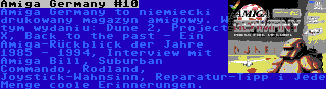Amiga Germany #10 | Amiga Germany to niemiecki drukowany magazyn amigowy. W tym wydaniu: Dune 2, Project X, Back to the past - Ein Amiga-Rückblick der Jahre 1985 - 1994, Interview mit Amiga Bill, Suburban Commando, Rodland, Joystick-Wahnsinn, Reparatur-Tipp i Jede Menge coole Erinnerungen.
