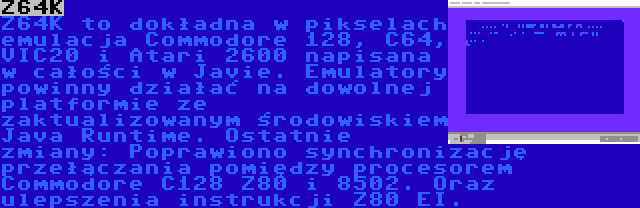Z64K | Z64K to dokładna w pikselach emulacja Commodore 128, C64, VIC20 i Atari 2600 napisana w całości w Javie. Emulatory powinny działać na dowolnej platformie ze zaktualizowanym środowiskiem Java Runtime. Ostatnie zmiany: Poprawiono synchronizację przełączania pomiędzy procesorem Commodore C128 Z80 i 8502. Oraz ulepszenia instrukcji Z80 EI.