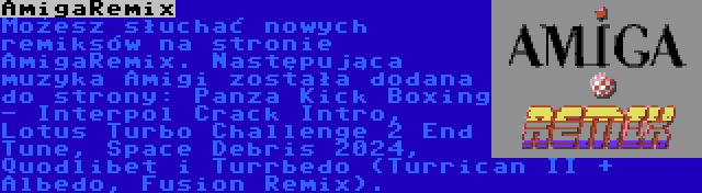 AmigaRemix | Możesz słuchać nowych remiksów na stronie AmigaRemix. Następująca muzyka Amigi została dodana do strony: Panza Kick Boxing - Interpol Crack Intro, Lotus Turbo Challenge 2 End Tune, Space Debris 2024, Quodlibet i Turrbedo (Turrican II + Albedo, Fusion Remix).
