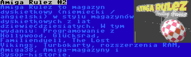 Amiga Rulez #2 | Amiga Rulez to magazyn dyskietkowy (niemiecki / angielski) w stylu magazynów dyskietkowych z lat dziewięćdziesiątych. W tym wydaniu: Programowanie z Hollywood, Glücksrad, Familienduell, The Lost Vikings, Turbokarty, rozszerzenia RAM, Amiga38, Amiga-magazyny i Sysop-historie.