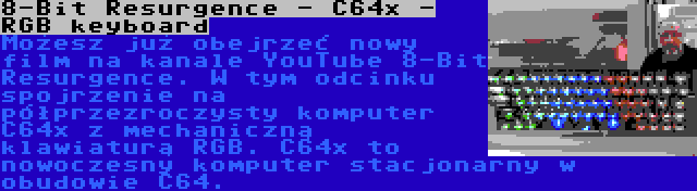 8-Bit Resurgence - C64x - RGB keyboard | Możesz już obejrzeć nowy film na kanale YouTube 8-Bit Resurgence. W tym odcinku spojrzenie na półprzezroczysty komputer C64x z mechaniczną klawiaturą RGB. C64x to nowoczesny komputer stacjonarny w obudowie C64.