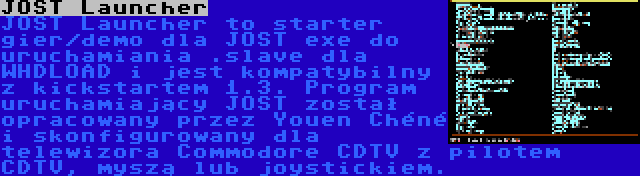 JOST Launcher | JOST Launcher to starter gier/demo dla JOST exe do uruchamiania .slave dla WHDLOAD i jest kompatybilny z kickstartem 1.3. Program uruchamiający JOST został opracowany przez Youen Chéné i skonfigurowany dla telewizora Commodore CDTV z pilotem CDTV, myszą lub joystickiem.