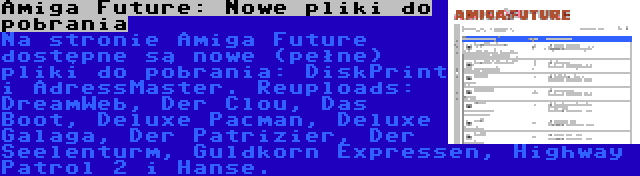 Amiga Future: Nowe pliki do pobrania | Na stronie Amiga Future dostępne są nowe (pełne) pliki do pobrania: DiskPrint i AdressMaster. Reuploads: DreamWeb, Der Clou, Das Boot, Deluxe Pacman, Deluxe Galaga, Der Patrizier, Der Seelenturm, Guldkorn Expressen, Highway Patrol 2 i Hanse.