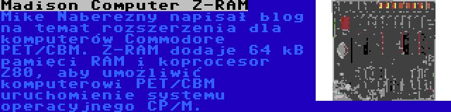 Madison Computer Z-RAM | Mike Naberezny napisał blog na temat rozszerzenia dla komputerów Commodore PET/CBM. Z-RAM dodaje 64 kB pamięci RAM i koprocesor Z80, aby umożliwić komputerowi PET/CBM uruchomienie systemu operacyjnego CP/M.