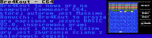 Bre4Kout - C64 | Bre4Kout to nowa gra na komputer Commodore C64, której autorem jest Massimo Bonucchi. Bre4Kout to prosta gra napisana w języku BASIC V2.0, inspirowana grami Breakout i Arkanoid. Celem gry jest zburzenie ściany z kolorowych cegieł.