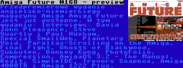 Amiga Future #168 - preview | Przedpremierowe wydanie angielsko-niemieckiego magazynu Amiga Amiga Future jest już dostępne. W tym wydaniu: Interviews: David John Pleasance, Steve Quartly i Paul Huxham, Special SmallWeb, Planetary Void, Parallax-Scrolling on the Amiga, Final Fight, Ghosts of Blackwood, Subbuteo, Donkey Kong, PhotoFolio, Compression, AmigaOS 3.2 - The Manual, Redit, SimpleIDE, Trevors Soapbox, Amiga 4000TX i Amiga 1222 Plus.