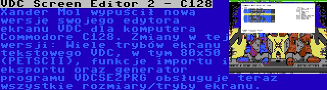 VDC Screen Editor 2 - C128 | Xander Mol wypuścił nową wersję swojego edytora ekranu VDC dla komputera Commodore C128. Zmiany w tej wersji: Wiele trybów ekranu tekstowego VDC, w tym 80x50 (PETSCII), funkcje importu i eksportu oraz generator programu VDCSE2PRG obsługuje teraz wszystkie rozmiary/tryby ekranu.