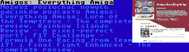 Amigos: Everything Amiga | Możesz posłuchać nowych odcinków podcastu Amigos: Everything Amiga: Lure of the Temptress - The complete review, Rainbow Islands Review - A pixel-perfect port?, F17 Challenge - Formula One Racing from Team 17! i Final Fight Enhanced - The complete review.