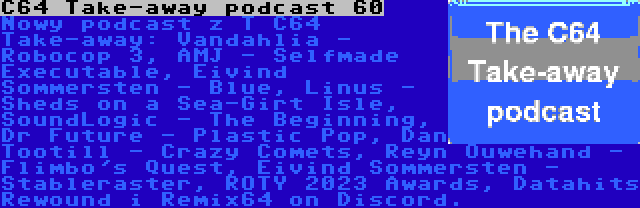 C64 Take-away podcast 60 | Nowy podcast z T C64 Take-away: Vandahlia - Robocop 3, AMJ - Selfmade Executable, Eivind Sommersten - Blue, Linus - Sheds on a Sea-Girt Isle, SoundLogic - The Beginning, Dr Future - Plastic Pop, Dan Tootill - Crazy Comets, Reyn Ouwehand - Flimbo's Quest, Eivind Sommersten - Stableraster, ROTY 2023 Awards, Datahits Rewound i Remix64 on Discord.