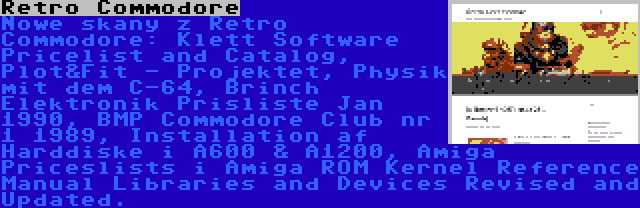 Retro Commodore | Nowe skany z Retro Commodore: Klett Software Pricelist and Catalog, Plot&Fit - Projektet, Physik mit dem C-64, Brinch Elektronik Prisliste Jan 1990, BMP Commodore Club nr 1 1989, Installation af Harddiske i A600 & A1200, Amiga Priceslists i Amiga ROM Kernel Reference Manual Libraries and Devices Revised and Updated.