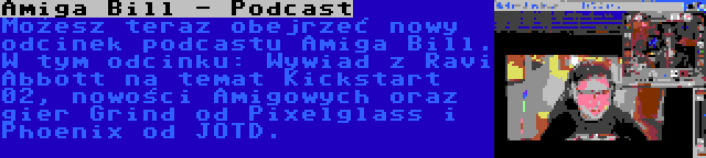 Amiga Bill - Podcast | Możesz teraz obejrzeć nowy odcinek podcastu Amiga Bill. W tym odcinku: Wywiad z Ravi Abbott na temat Kickstart 02, nowości Amigowych oraz gier Grind od Pixelglass i Phoenix od JOTD.