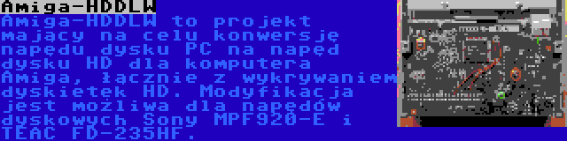 Amiga-HDDLW | Amiga-HDDLW to projekt mający na celu konwersję napędu dysku PC na napęd dysku HD dla komputera Amiga, łącznie z wykrywaniem dyskietek HD. Modyfikacja jest możliwa dla napędów dyskowych Sony MPF920-E i TEAC FD-235HF.