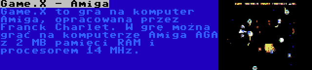 Game.X - Amiga | Game.X to gra na komputer Amiga, opracowana przez Franck Charlet. W grę można grać na komputerze Amiga AGA z 2 MB pamięci RAM i procesorem 14 MHz.