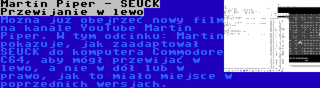 Martin Piper - SEUCK Przewijanie w lewo | Można już obejrzeć nowy film na kanale YouTube Martin Piper. W tym odcinku: Martin pokazuje, jak zaadaptował SEUCK do komputera Commodore C64, aby mógł przewijać w lewo, a nie w dół lub w prawo, jak to miało miejsce w poprzednich wersjach.