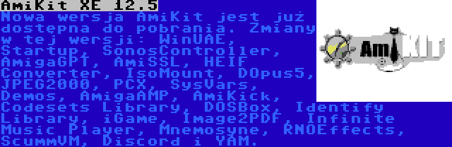 AmiKit XE 12.5 | Nowa wersja AmiKit jest już dostępna do pobrania. Zmiany w tej wersji: WinUAE, Startup, SonosController, AmigaGPT, AmiSSL, HEIF Converter, IsoMount, DOpus5, JPEG2000, PCX, SysVars, Demos, AmigaAMP, AmiKick, Codesets Library, DOSBox, Identify Library, iGame, Image2PDF, Infinite Music Player, Mnemosyne, RNOEffects, ScummVM, Discord i YAM.