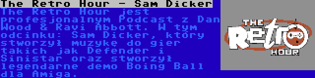 The Retro Hour - Sam Dicker | The Retro Hour jest profesjonalnym Podcast z Dan Wood & Ravi Abbott. W tym odcinku: Sam Dicker, który stworzył muzykę do gier takich jak Defender i Sinistar oraz stworzył legendarne demo Boing Ball dla Amiga.