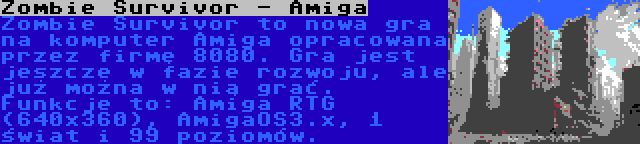 Zombie Survivor - Amiga | Zombie Survivor to nowa gra na komputer Amiga opracowana przez firmę 8080. Gra jest jeszcze w fazie rozwoju, ale już można w nią grać. Funkcje to: Amiga RTG (640x360), AmigaOS3.x, 1 świat i 99 poziomów.