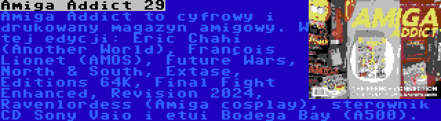 Amiga Addict 29 | Amiga Addict to cyfrowy i drukowany magazyn amigowy. W tej edycji: Éric Chahi (Another World), François Lionet (AMOS), Future Wars, North & South, Extase, Éditions 64K, Final Fight Enhanced, Revision 2024, Ravenlordess (Amiga cosplay), sterownik CD Sony Vaio i etui Bodega Bay (A500).